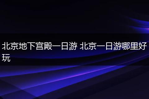 北京地下宫殿一日游 北京一日游哪里好玩