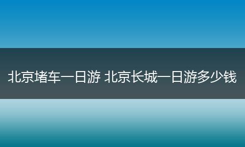 北京堵车一日游 北京长城一日游多少钱