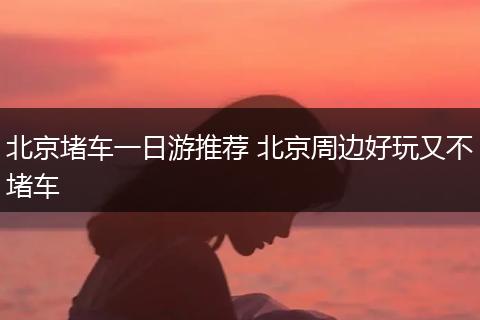 北京堵车一日游推荐 北京周边好玩又不堵车