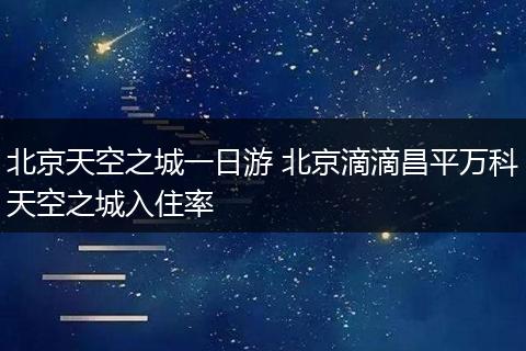 北京天空之城一日游 北京滴滴昌平万科天空之城入住率