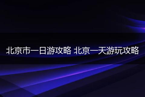 北京市一日游攻略 北京一天游玩攻略