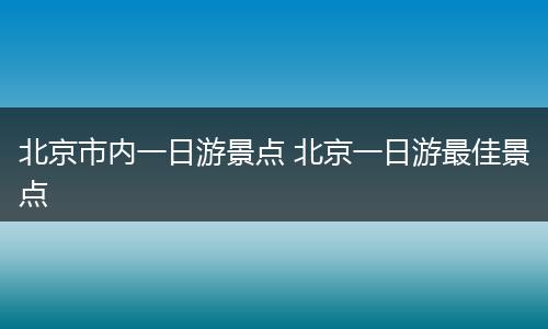 北京市内一日游景点 北京一日游最佳景点