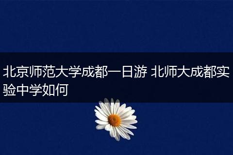 北京师范大学成都一日游 北师大成都实验中学如何