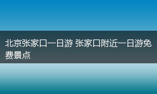 北京张家口一日游 张家口附近一日游免费景点