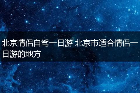 北京情侣自驾一日游 北京市适合情侣一日游的地方