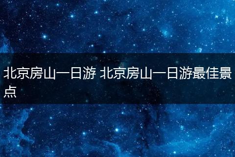 北京房山一日游 北京房山一日游最佳景点
