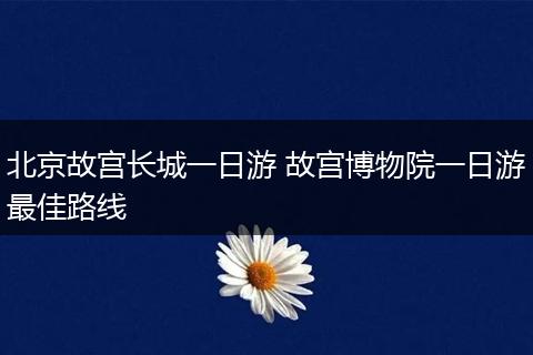北京故宫长城一日游 故宫博物院一日游最佳路线