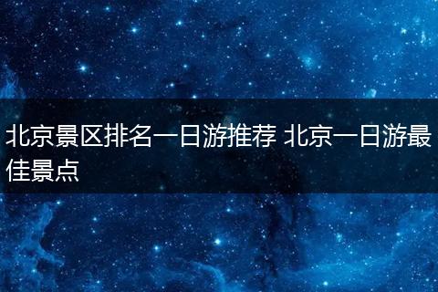北京景区排名一日游推荐 北京一日游最佳景点