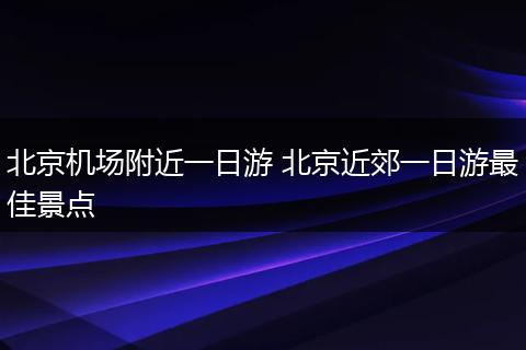 北京机场附近一日游 北京近郊一日游最佳景点