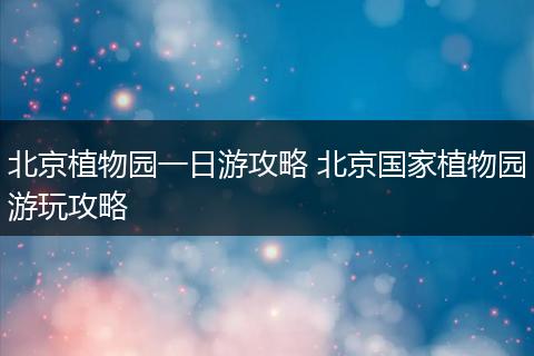 北京植物园一日游攻略 北京国家植物园游玩攻略