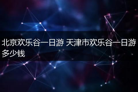 北京欢乐谷一日游 天津市欢乐谷一日游多少钱