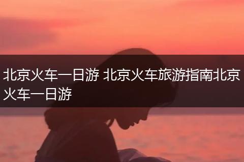 北京火车一日游 北京火车旅游指南北京火车一日游