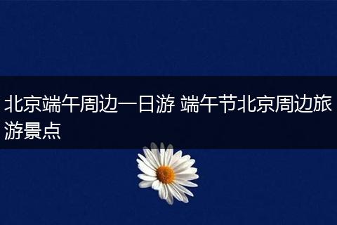北京端午周边一日游 端午节北京周边旅游景点
