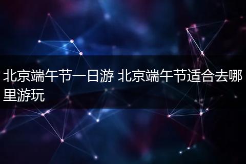 北京端午节一日游 北京端午节适合去哪里游玩