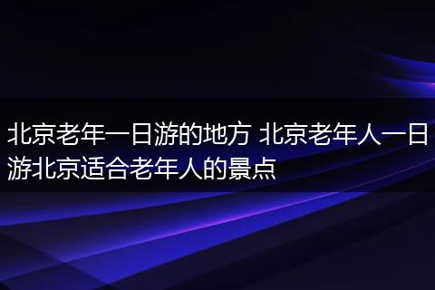 北京老年一日游的地方 北京老年人一日游北京适合老年人的景点