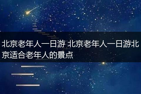 北京老年人一日游 北京老年人一日游北京适合老年人的景点
