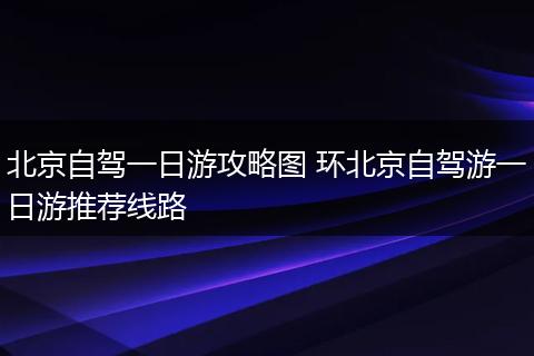 北京自驾一日游攻略图 环北京自驾游一日游推荐线路