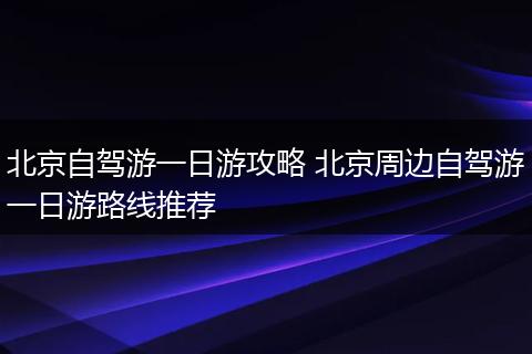 北京自驾游一日游攻略 北京周边自驾游一日游路线推荐