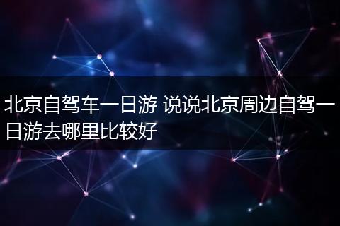 北京自驾车一日游 说说北京周边自驾一日游去哪里比较好