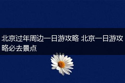 北京过年周边一日游攻略 北京一日游攻略必去景点