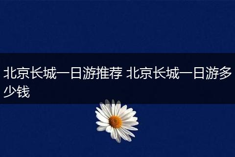 北京长城一日游推荐 北京长城一日游多少钱