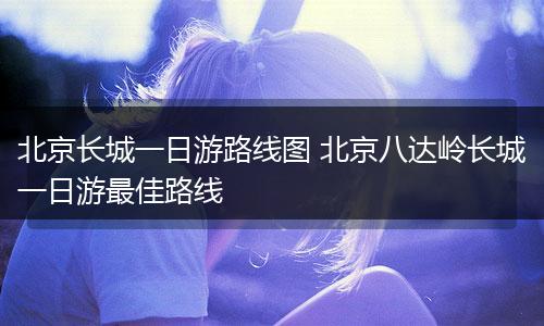 北京长城一日游路线图 北京八达岭长城一日游最佳路线
