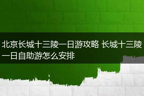 北京长城十三陵一日游攻略 长城十三陵一日自助游怎么安排