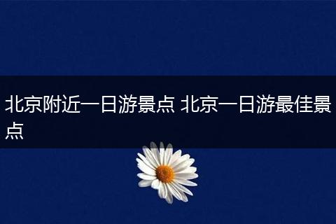 北京附近一日游景点 北京一日游最佳景点