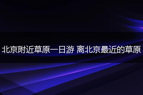 北京附近草原一日游 离北京最近的草原