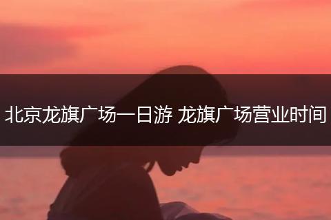 北京龙旗广场一日游 龙旗广场营业时间