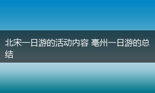 北宋一日游的活动内容 亳州一日游的总结