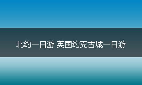 北约一日游 英国约克古城一日游