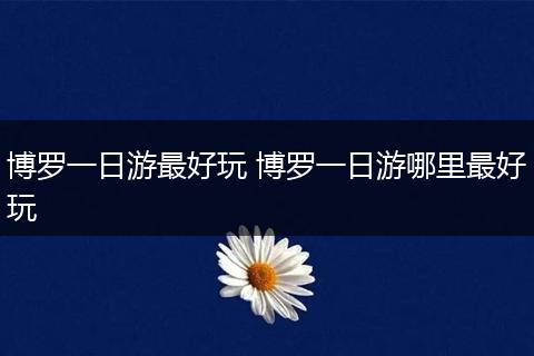 博罗一日游最好玩 博罗一日游哪里最好玩