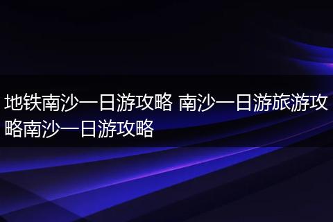 地铁南沙一日游攻略 南沙一日游旅游攻略南沙一日游攻略