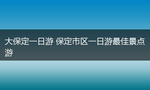 大保定一日游 保定市区一日游最佳景点游