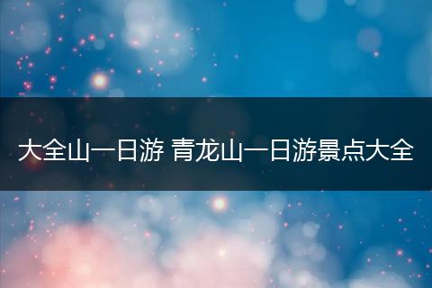 大全山一日游 青龙山一日游景点大全