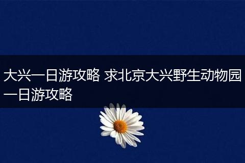 大兴一日游攻略 求北京大兴野生动物园一日游攻略