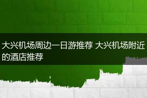 大兴机场周边一日游推荐 大兴机场附近的酒店推荐