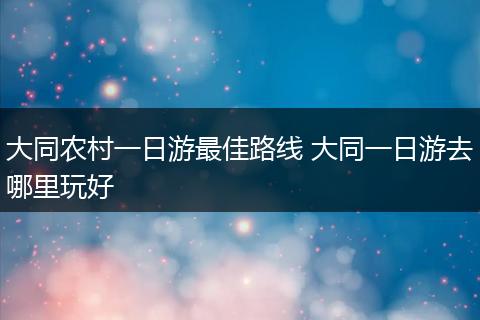 大同农村一日游最佳路线 大同一日游去哪里玩好