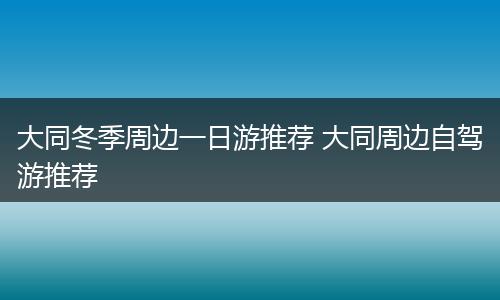 大同冬季周边一日游推荐 大同周边自驾游推荐