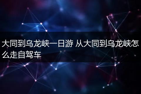 大同到乌龙峡一日游 从大同到乌龙峡怎么走自驾车