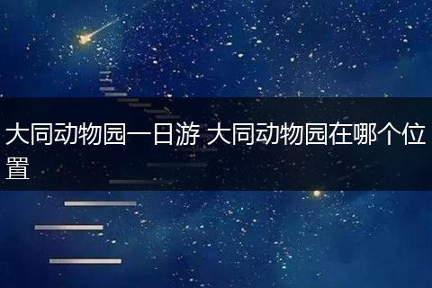 大同动物园一日游 大同动物园在哪个位置