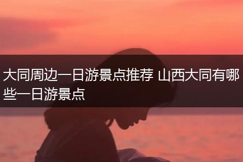 大同周边一日游景点推荐 山西大同有哪些一日游景点