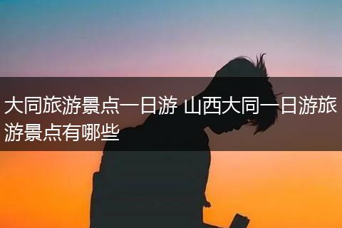 大同旅游景点一日游 山西大同一日游旅游景点有哪些