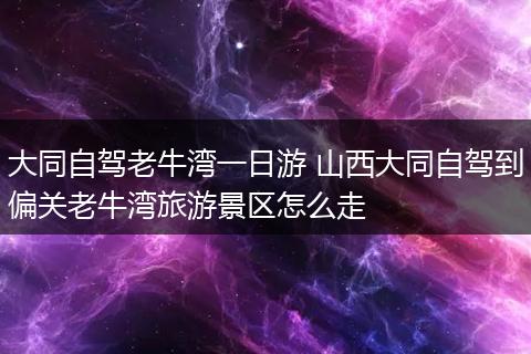 大同自驾老牛湾一日游 山西大同自驾到偏关老牛湾旅游景区怎么走
