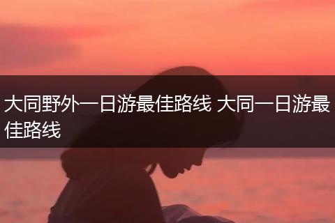 大同野外一日游最佳路线 大同一日游最佳路线