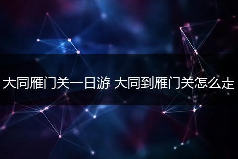 大同雁门关一日游 大同到雁门关怎么走