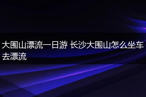 大围山漂流一日游 长沙大围山怎么坐车去漂流