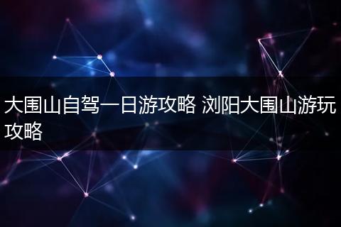 大围山自驾一日游攻略 浏阳大围山游玩攻略