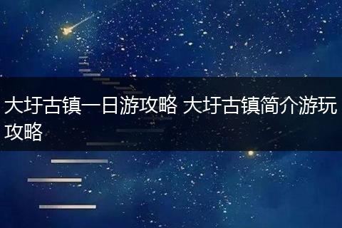 大圩古镇一日游攻略 大圩古镇简介游玩攻略
